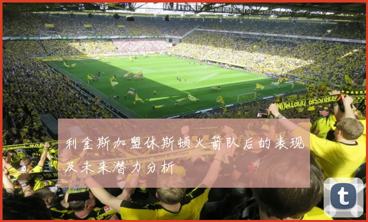 利金斯加盟休斯顿火箭队后的表现及未来潜力分析