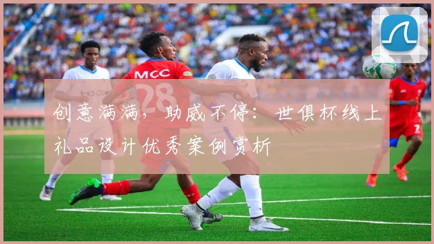 创意满满，助威不停：世俱杯线上礼品设计优秀案例赏析