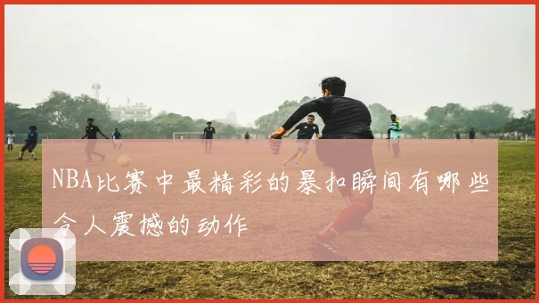 NBA比赛中最精彩的暴扣瞬间有哪些令人震撼的动作