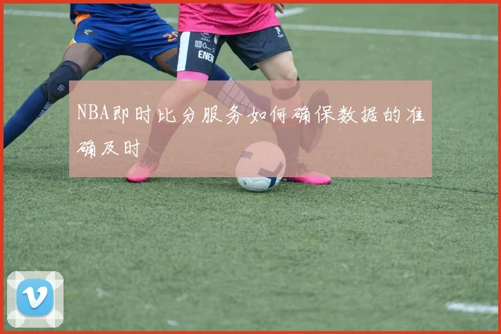 NBA即时比分服务如何确保数据的准确及时