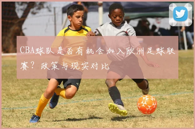 CBA球队是否有机会加入欧洲足球联赛？政策与现实对比